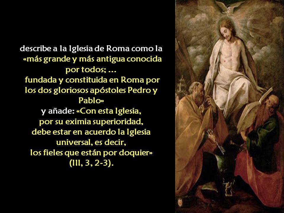 describe a la Iglesia de Roma como la «más grande y más antigua conocida por todos; … fundada y constituida en Roma por los dos gloriosos apóstoles Pedro y Pablo» y añade: «Con esta Iglesia, por su eximia superioridad, debe estar en acuerdo la Iglesia universal, es decir, los fieles que están por doquier» (III, 3, 2-3).