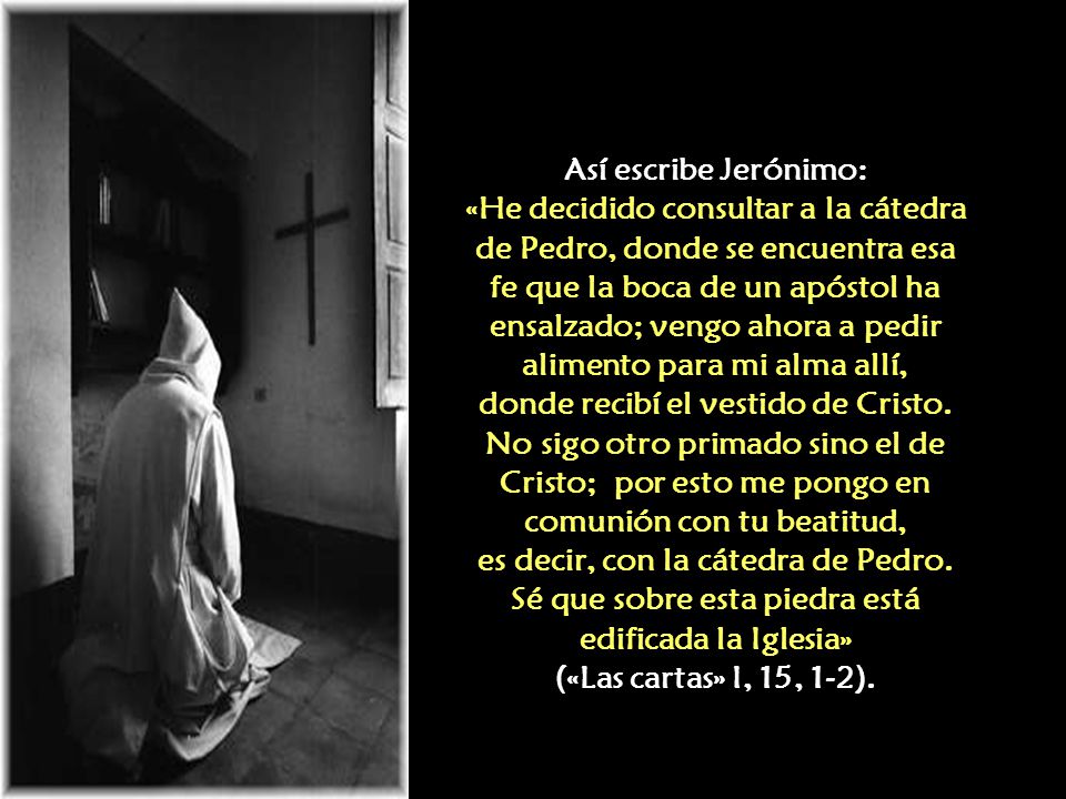 Así escribe Jerónimo: «He decidido consultar a la cátedra de Pedro, donde se encuentra esa fe que la boca de un apóstol ha ensalzado; vengo ahora a pedir alimento para mi alma allí, donde recibí el vestido de Cristo.