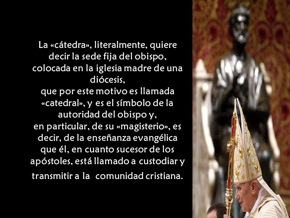 La «cátedra», literalmente, quiere decir la sede fija del obispo, colocada en la iglesia madre de una diócesis, que por este motivo es llamada «catedral», y es el símbolo de la autoridad del obispo y, en particular, de su «magisterio», es decir, de la enseñanza evangélica que él, en cuanto sucesor de los apóstoles, está llamado a custodiar y transmitir a la comunidad cristiana.