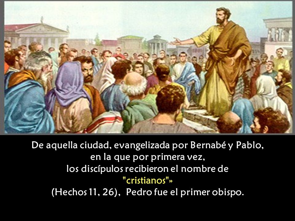 De aquella ciudad, evangelizada por Bernabé y Pablo, en la que por primera vez, los discípulos recibieron el nombre de cristianos » (Hechos 11, 26), Pedro fue el primer obispo.
