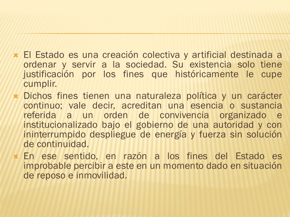 El Estado es una creación colectiva y artificial destinada a ordenar y servir a la sociedad. Su existencia solo tiene justificación por los fines que históricamente le cupe cumplir.