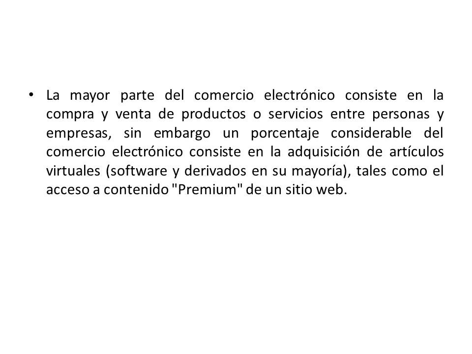 La mayor parte del comercio electrónico consiste en la compra y venta de productos o servicios entre personas y empresas, sin embargo un porcentaje considerable del comercio electrónico consiste en la adquisición de artículos virtuales (software y derivados en su mayoría), tales como el acceso a contenido Premium de un sitio web.