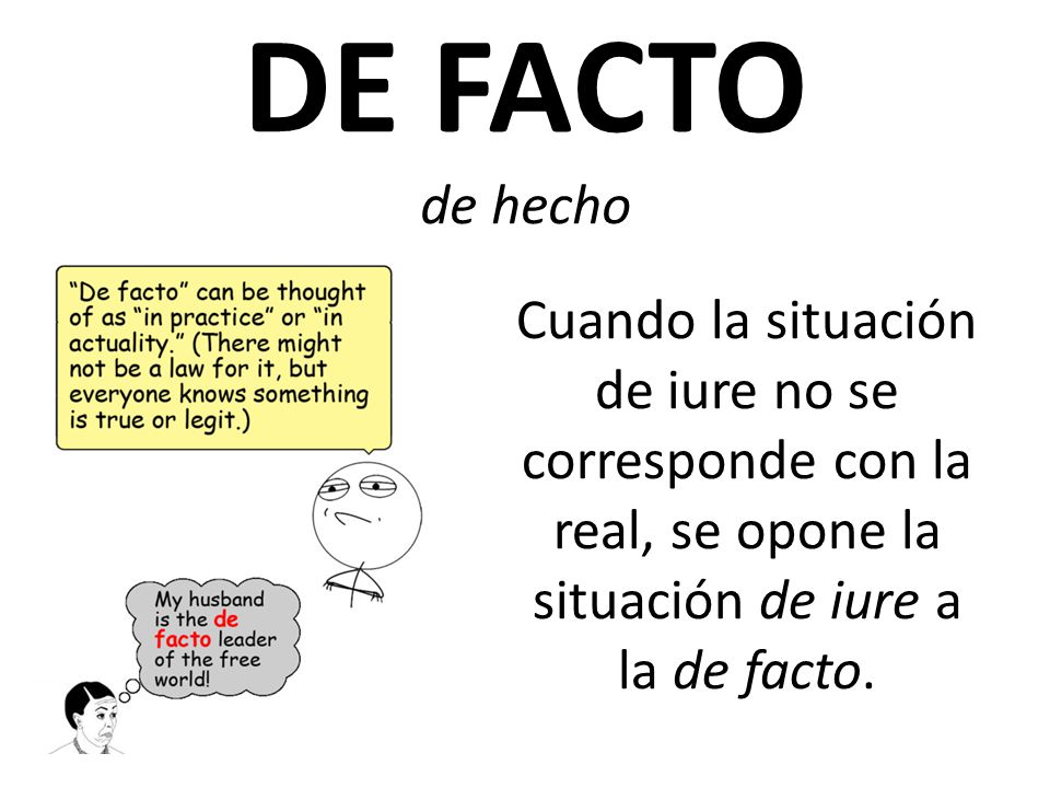 DE FACTO de hecho Cuando la situación de iure no se corresponde con la real, se opone la situación de iure a la de facto.