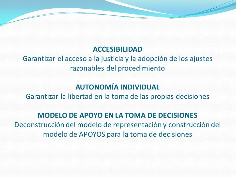 ACCESIBILIDAD Garantizar el acceso a la justicia y la adopción de los ajustes razonables del procedimiento AUTONOMÍA INDIVIDUAL Garantizar la libertad en la toma de las propias decisiones MODELO DE APOYO EN LA TOMA DE DECISIONES Deconstrucción del modelo de representación y construcción del modelo de APOYOS para la toma de decisiones