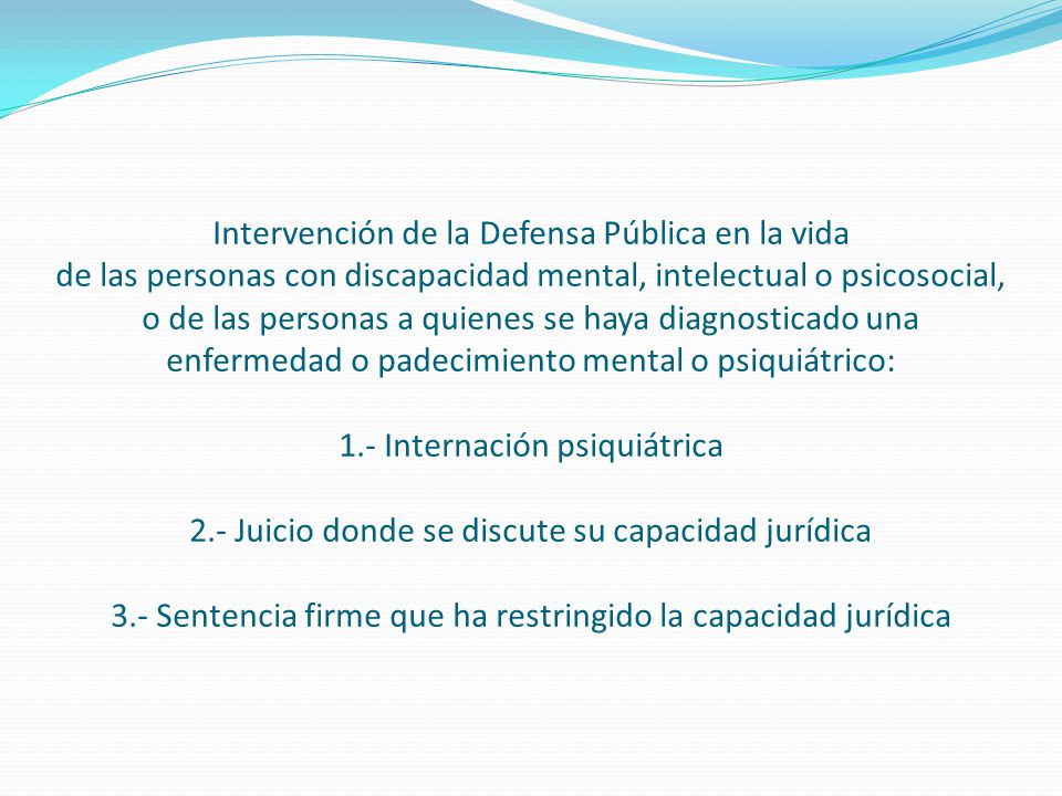 Intervención de la Defensa Pública en la vida de las personas con discapacidad mental, intelectual o psicosocial, o de las personas a quienes se haya diagnosticado una enfermedad o padecimiento mental o psiquiátrico: 1.- Internación psiquiátrica 2.- Juicio donde se discute su capacidad jurídica 3.- Sentencia firme que ha restringido la capacidad jurídica