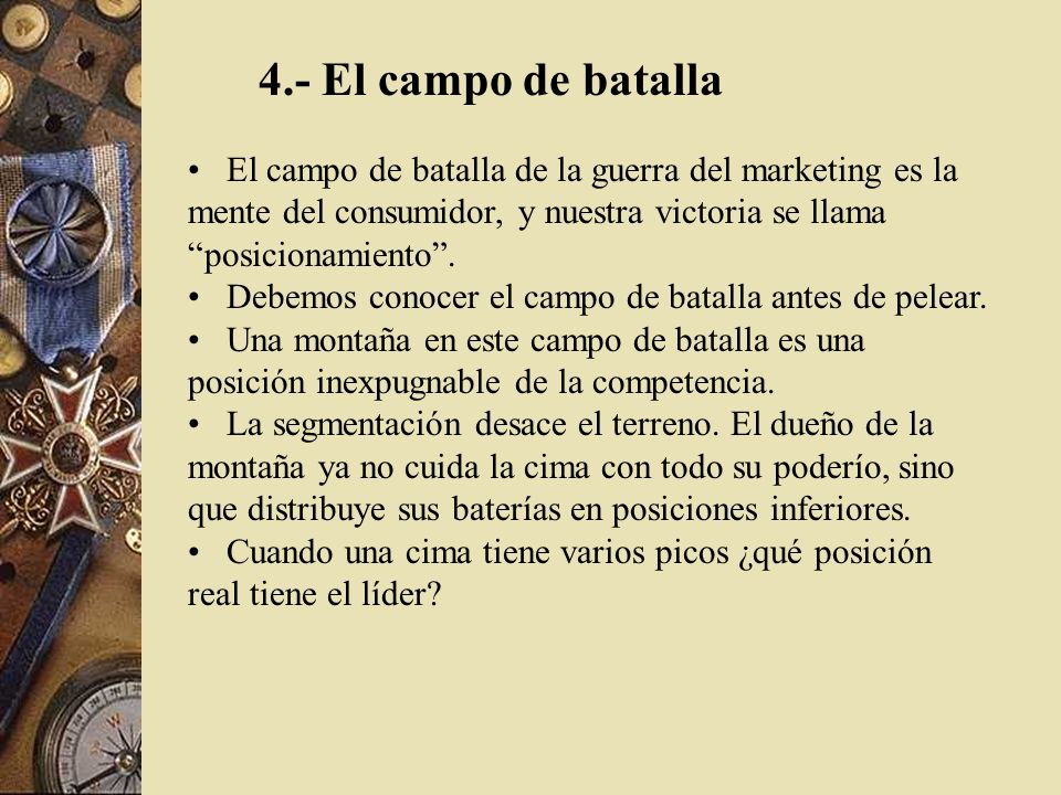 4.- El campo de batalla El campo de batalla de la guerra del marketing es la mente del consumidor, y nuestra victoria se llama posicionamiento .