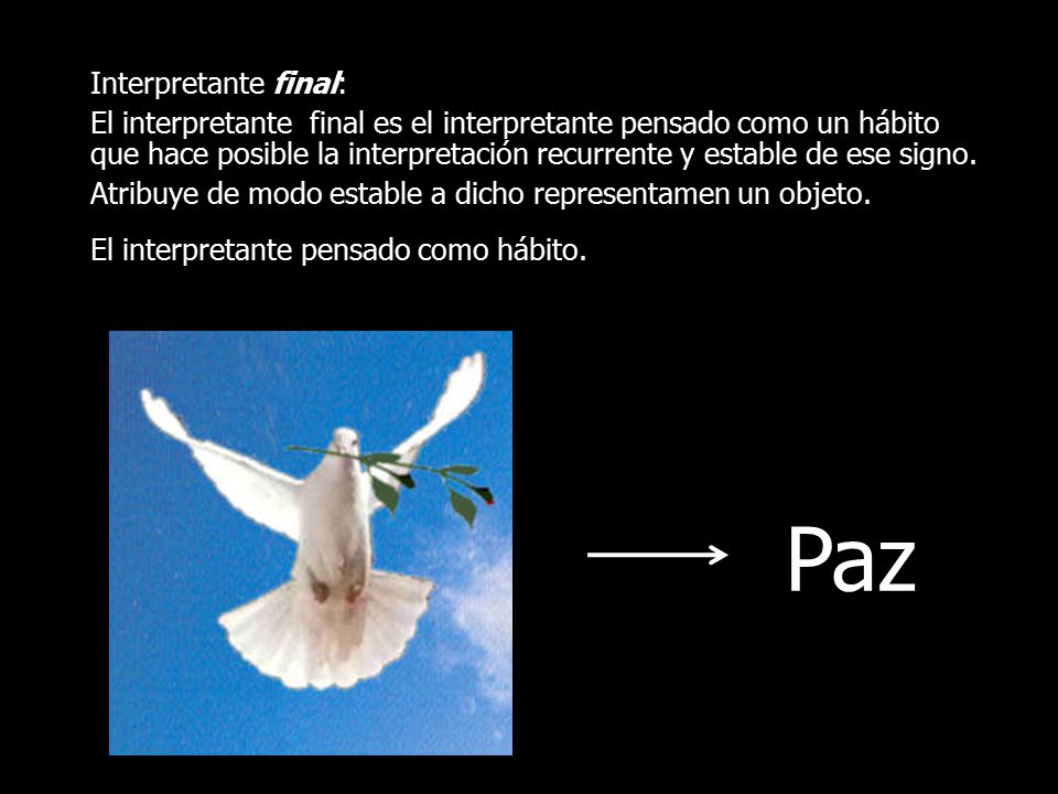 Interpretante final: El interpretante final es el interpretante pensado como un hábito que hace posible la interpretación recurrente y estable de ese signo. Atribuye de modo estable a dicho representamen un objeto. El interpretante pensado como hábito.