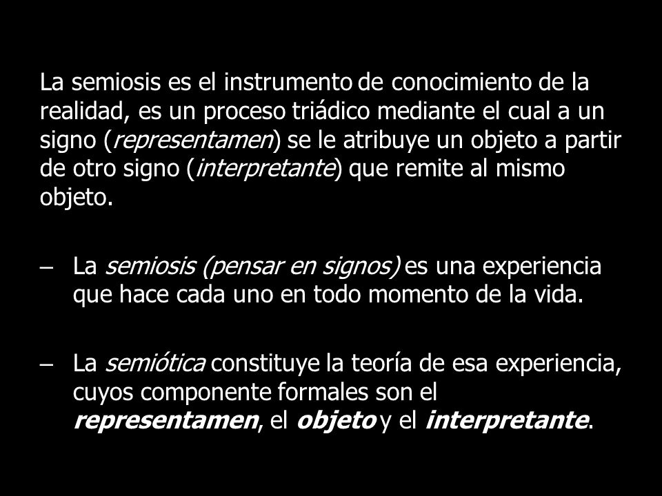 La semiosis es el instrumento de conocimiento de la realidad, es un proceso triádico mediante el cual a un signo (representamen) se le atribuye un objeto a partir de otro signo (interpretante) que remite al mismo objeto.