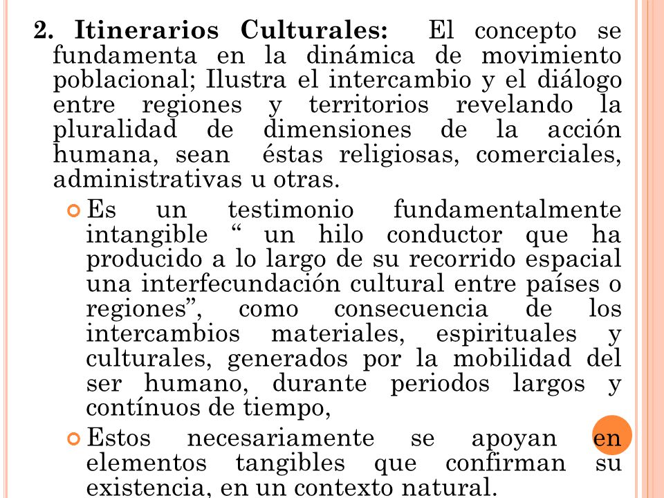 2. Itinerarios Culturales: El concepto se fundamenta en la dinámica de movimiento poblacional; Ilustra el intercambio y el diálogo entre regiones y territorios revelando la pluralidad de dimensiones de la acción humana, sean éstas religiosas, comerciales, administrativas u otras.