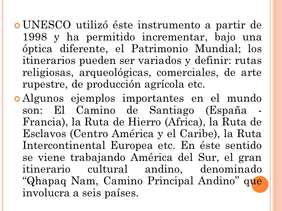UNESCO utilizó éste instrumento a partir de 1998 y ha permitido incrementar, bajo una óptica diferente, el Patrimonio Mundial; los itinerarios pueden ser variados y definir: rutas religiosas, arqueológicas, comerciales, de arte rupestre, de producción agrícola etc.