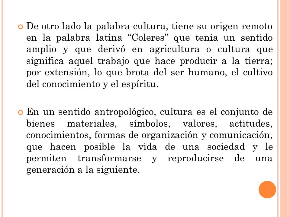 De otro lado la palabra cultura, tiene su origen remoto en la palabra latina Coleres que tenia un sentido amplio y que derivó en agricultura o cultura que significa aquel trabajo que hace producir a la tierra; por extensión, lo que brota del ser humano, el cultivo del conocimiento y el espíritu.
