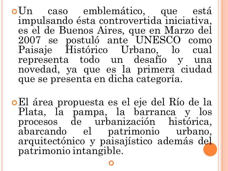 Un caso emblemático, que está impulsando ésta controvertida iniciativa, es el de Buenos Aires, que en Marzo del 2007 se postuló ante UNESCO como Paisaje Histórico Urbano, lo cual representa todo un desafío y una novedad, ya que es la primera ciudad que se presenta en dicha categoría.