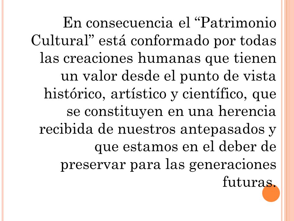 En consecuencia el Patrimonio Cultural está conformado por todas las creaciones humanas que tienen un valor desde el punto de vista histórico, artístico y científico, que se constituyen en una herencia recibida de nuestros antepasados y que estamos en el deber de preservar para las generaciones futuras.