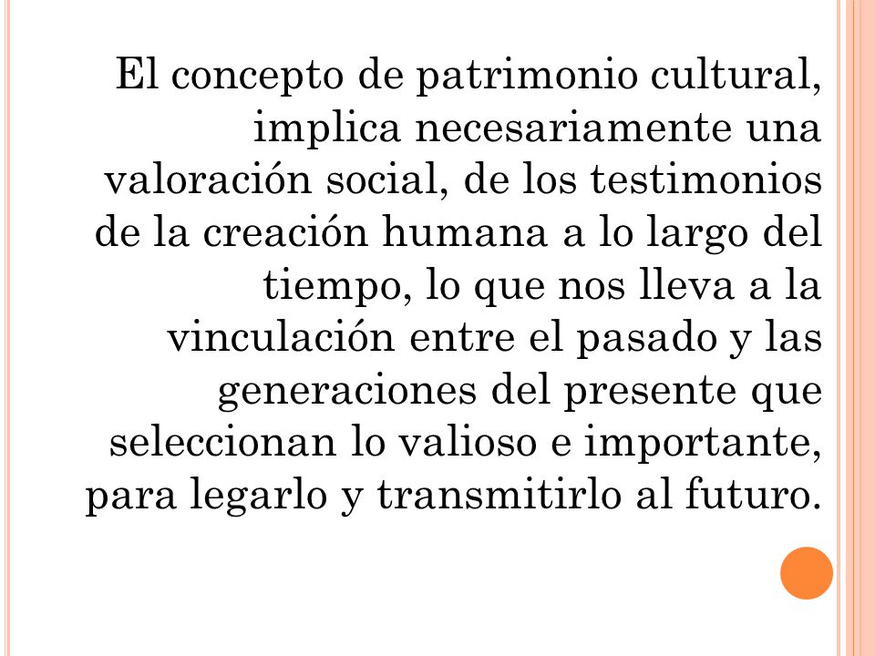 El concepto de patrimonio cultural, implica necesariamente una valoración social, de los testimonios de la creación humana a lo largo del tiempo, lo que nos lleva a la vinculación entre el pasado y las generaciones del presente que seleccionan lo valioso e importante, para legarlo y transmitirlo al futuro.