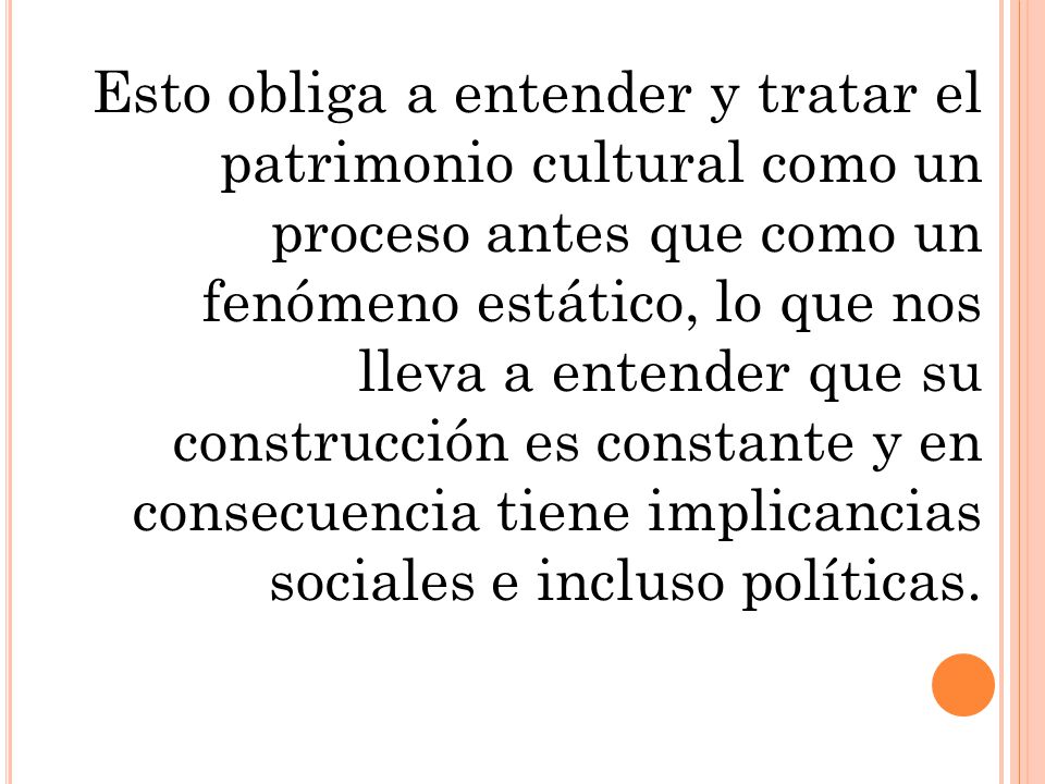 Esto obliga a entender y tratar el patrimonio cultural como un proceso antes que como un fenómeno estático, lo que nos lleva a entender que su construcción es constante y en consecuencia tiene implicancias sociales e incluso políticas.