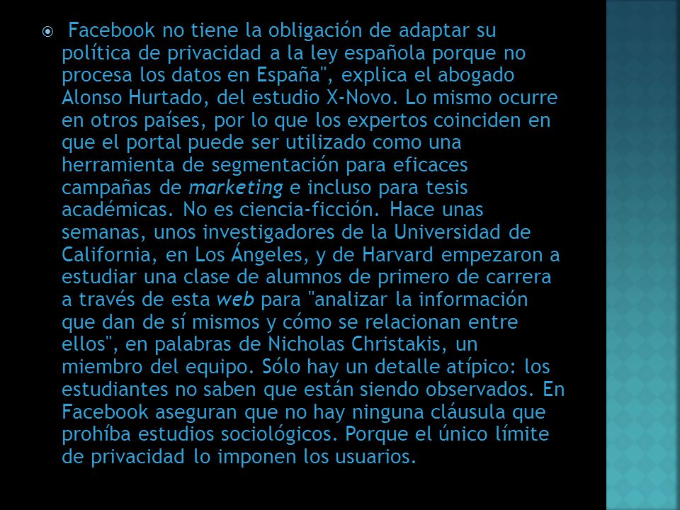 Facebook no tiene la obligación de adaptar su política de privacidad a la ley española porque no procesa los datos en España , explica el abogado Alonso Hurtado, del estudio X-Novo.