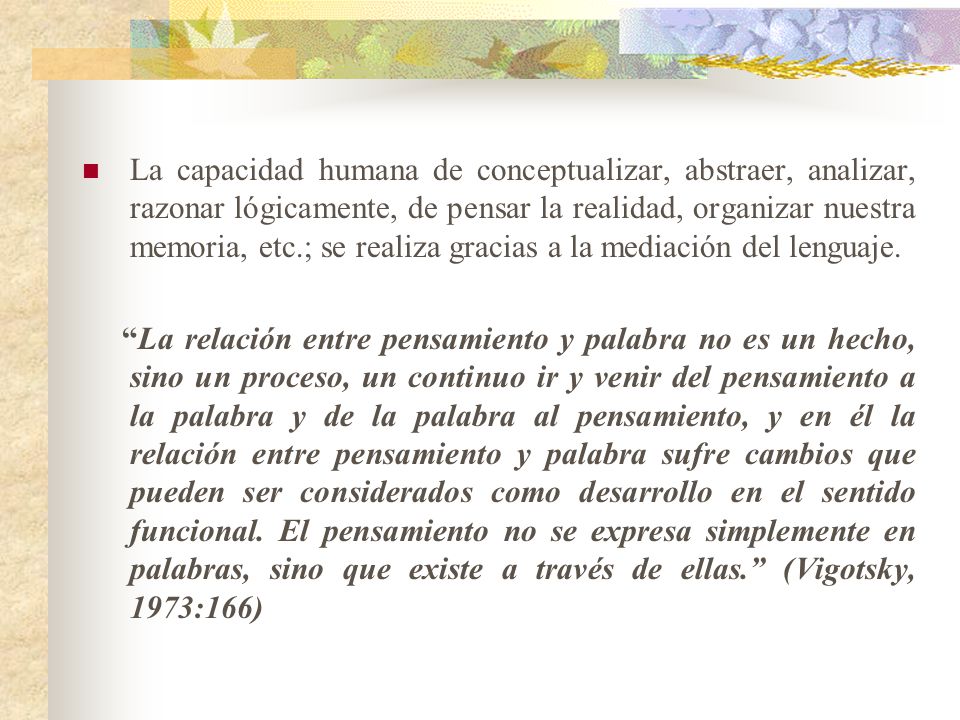 La capacidad humana de conceptualizar, abstraer, analizar, razonar lógicamente, de pensar la realidad, organizar nuestra memoria, etc.; se realiza gracias a la mediación del lenguaje.