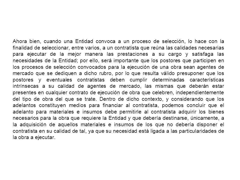 Ahora bien, cuando una Entidad convoca a un proceso de selección, lo hace con la finalidad de seleccionar, entre varios, a un contratista que reúna las calidades necesarias para ejecutar de la mejor manera las prestaciones a su cargo y satisfaga las necesidades de la Entidad; por ello, será importante que los postores que participen en los procesos de selección convocados para la ejecución de una obra sean agentes de mercado que se dediquen a dicho rubro, por lo que resulta válido presuponer que los postores y eventuales contratistas deben cumplir determinadas características intrínsecas a su calidad de agentes de mercado, las mismas que deberán estar presentes en cualquier contrato de ejecución de obra que celebren, independientemente del tipo de obra del que se trate.
