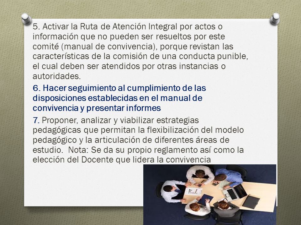 5. Activar la Ruta de Atención Integral por actos o información que no pueden ser resueltos por este comité (manual de convivencia), porque revistan las características de la comisión de una conducta punible, el cual deben ser atendidos por otras instancias o autoridades.