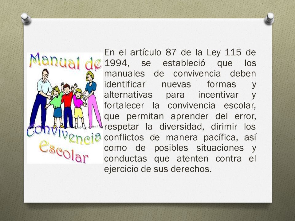 En el artículo 87 de la Ley 115 de 1994, se estableció que los manuales de convivencia deben identificar nuevas formas y alternativas para incentivar y fortalecer la convivencia escolar, que permitan aprender del error, respetar la diversidad, dirimir los conflictos de manera pacífica, así como de posibles situaciones y conductas que atenten contra el ejercicio de sus derechos.