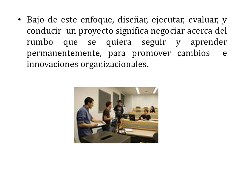 Bajo de este enfoque, diseñar, ejecutar, evaluar, y conducir un proyecto significa negociar acerca del rumbo que se quiera seguir y aprender permanentemente, para promover cambios e innovaciones organizacionales.