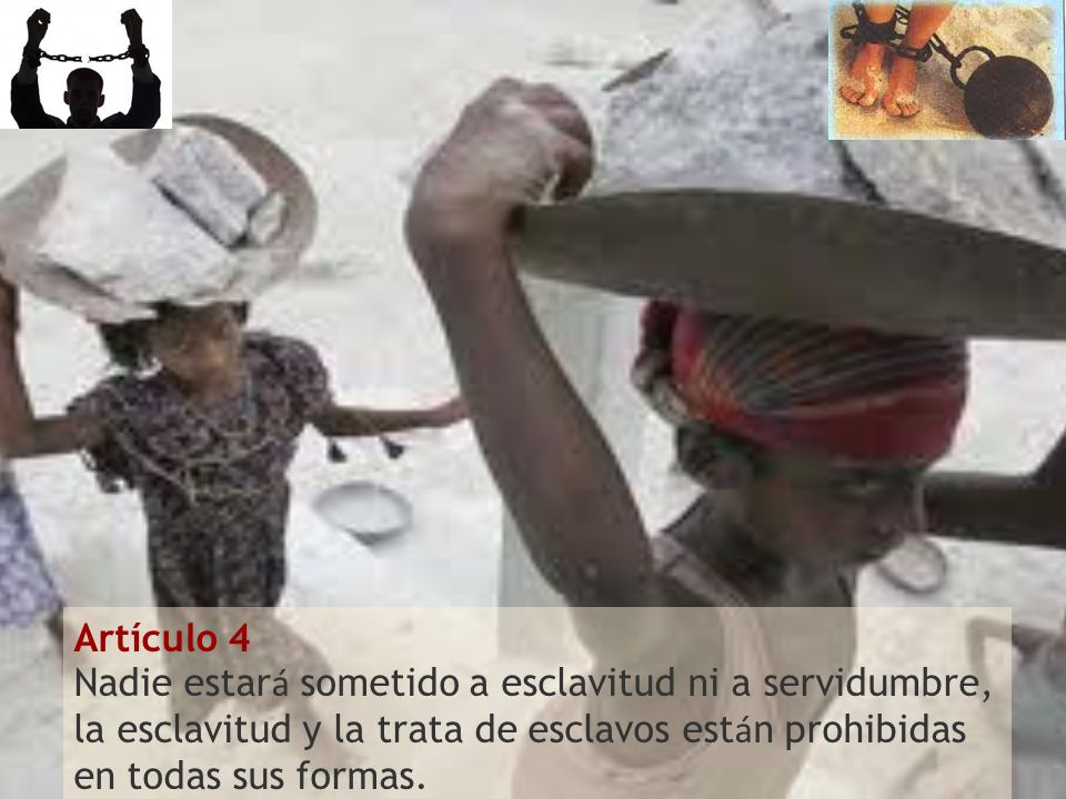 Artículo 4 Nadie estará sometido a esclavitud ni a servidumbre, la esclavitud y la trata de esclavos están prohibidas en todas sus formas.
