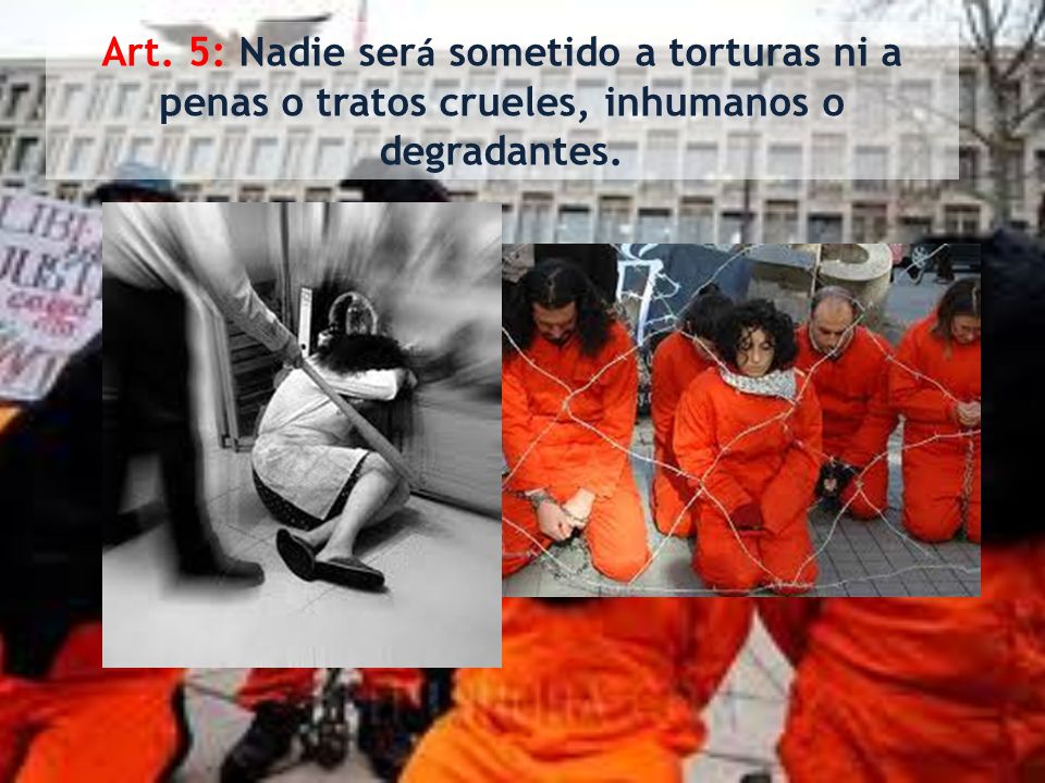 Art. 5: Nadie será sometido a torturas ni a penas o tratos crueles, inhumanos o degradantes.