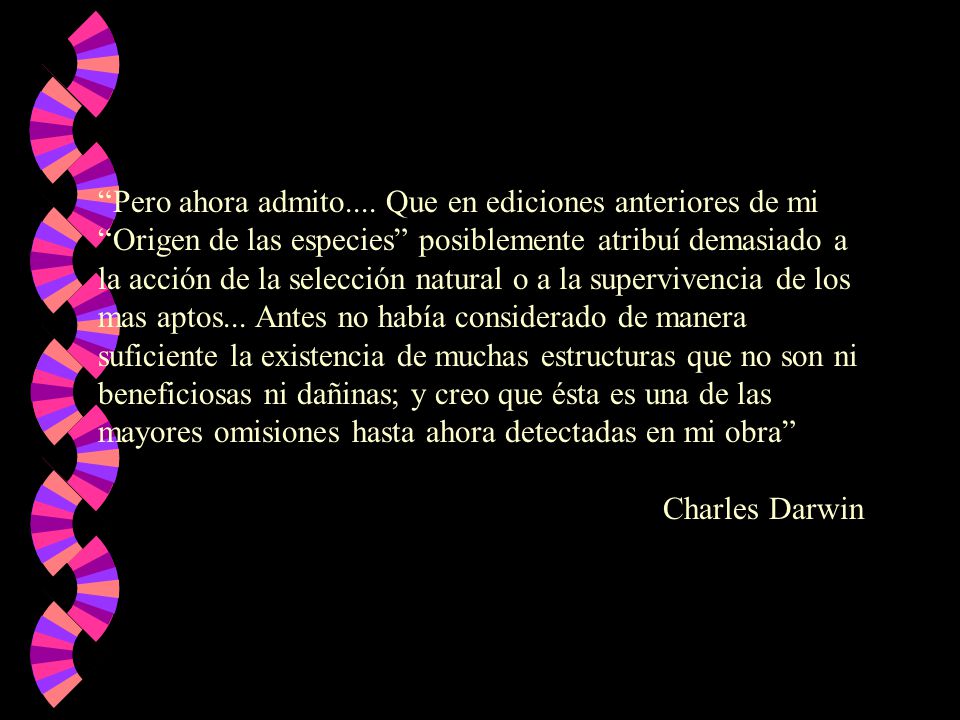 Pero ahora admito.... Que en ediciones anteriores de mi Origen de las especies posiblemente atribuí demasiado a la acción de la selección natural o a la supervivencia de los mas aptos... Antes no había considerado de manera suficiente la existencia de muchas estructuras que no son ni beneficiosas ni dañinas; y creo que ésta es una de las mayores omisiones hasta ahora detectadas en mi obra