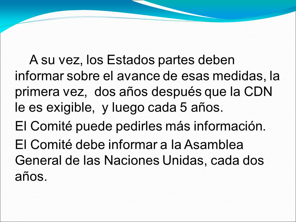 A su vez, los Estados partes deben informar sobre el avance de esas medidas, la primera vez, dos años después que la CDN le es exigible, y luego cada 5 años.