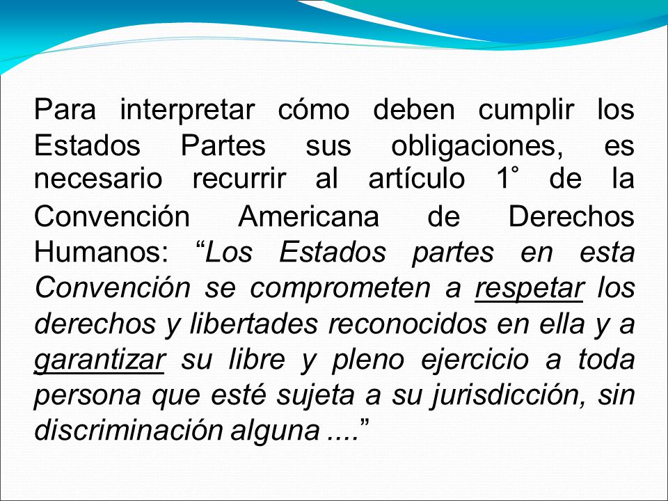 Para interpretar cómo deben cumplir los Estados Partes sus obligaciones, es necesario recurrir al artículo 1° de la Convención Americana de Derechos Humanos: Los Estados partes en esta Convención se comprometen a respetar los derechos y libertades reconocidos en ella y a garantizar su libre y pleno ejercicio a toda persona que esté sujeta a su jurisdicción, sin discriminación alguna ....