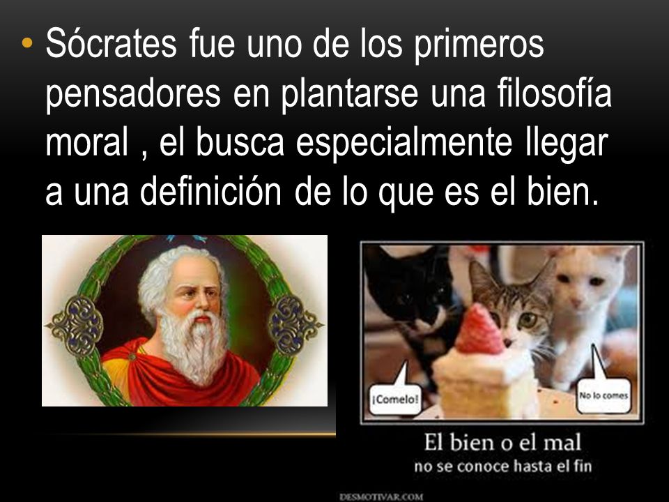 Sócrates fue uno de los primeros pensadores en plantarse una filosofía moral , el busca especialmente llegar a una definición de lo que es el bien.