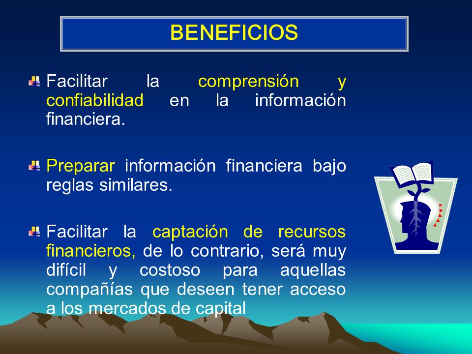 BENEFICIOS Facilitar la comprensión y confiabilidad en la información financiera. Preparar información financiera bajo reglas similares.