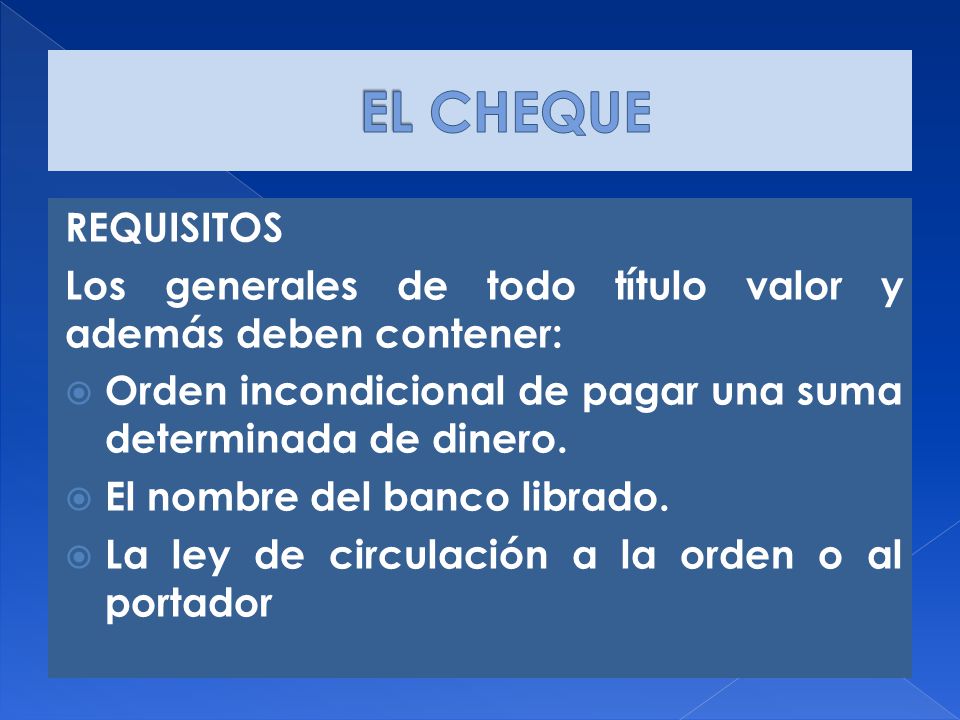 EL CHEQUE REQUISITOS. Los generales de todo título valor y además deben contener: Orden incondicional de pagar una suma determinada de dinero.