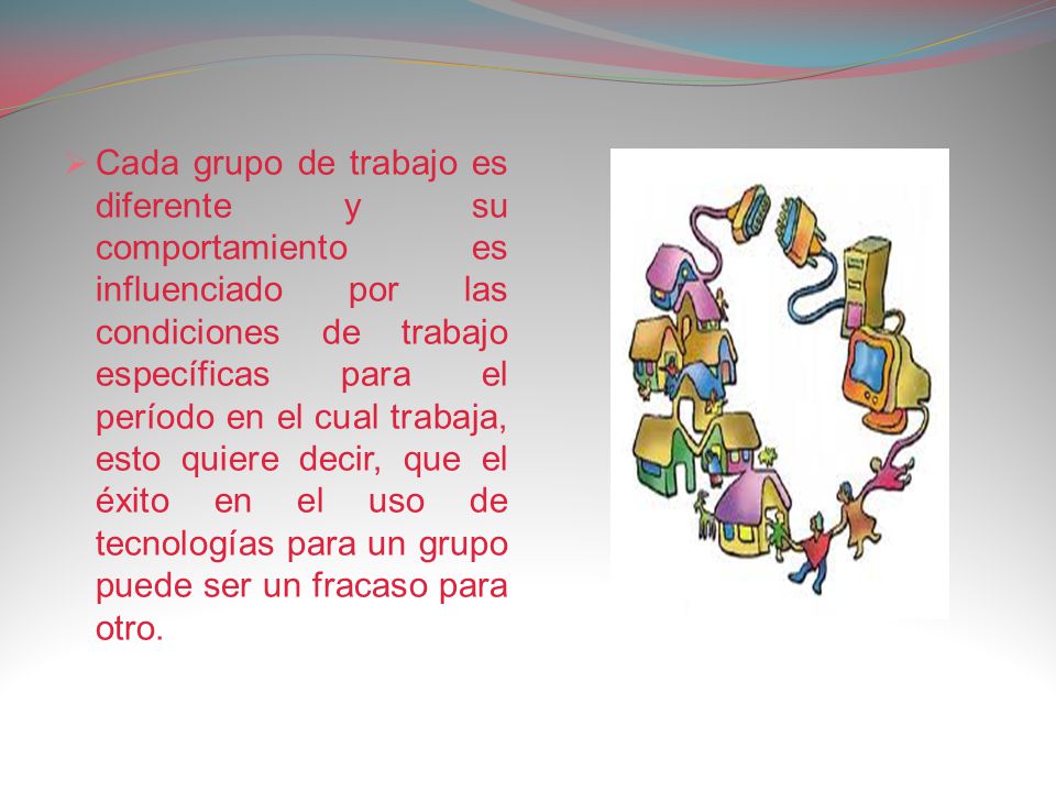 Cada grupo de trabajo es diferente y su comportamiento es influenciado por las condiciones de trabajo específicas para el período en el cual trabaja, esto quiere decir, que el éxito en el uso de tecnologías para un grupo puede ser un fracaso para otro.