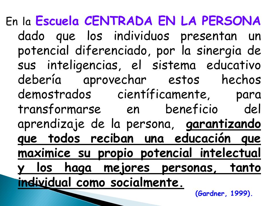 En la Escuela CENTRADA EN LA PERSONA dado que los individuos presentan un potencial diferenciado, por la sinergia de sus inteligencias, el sistema educativo debería aprovechar estos hechos demostrados científicamente, para transformarse en beneficio del aprendizaje de la persona, garantizando que todos reciban una educación que maximice su propio potencial intelectual y los haga mejores personas, tanto individual como socialmente.