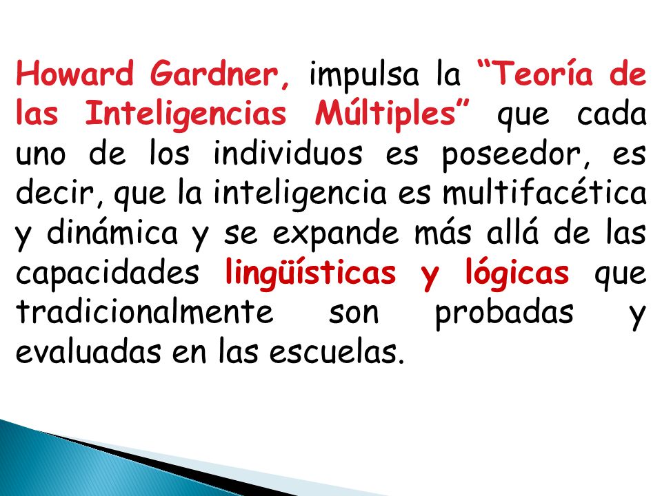 Howard Gardner, impulsa la Teoría de las Inteligencias Múltiples que cada uno de los individuos es poseedor, es decir, que la inteligencia es multifacética y dinámica y se expande más allá de las capacidades lingüísticas y lógicas que tradicionalmente son probadas y evaluadas en las escuelas.