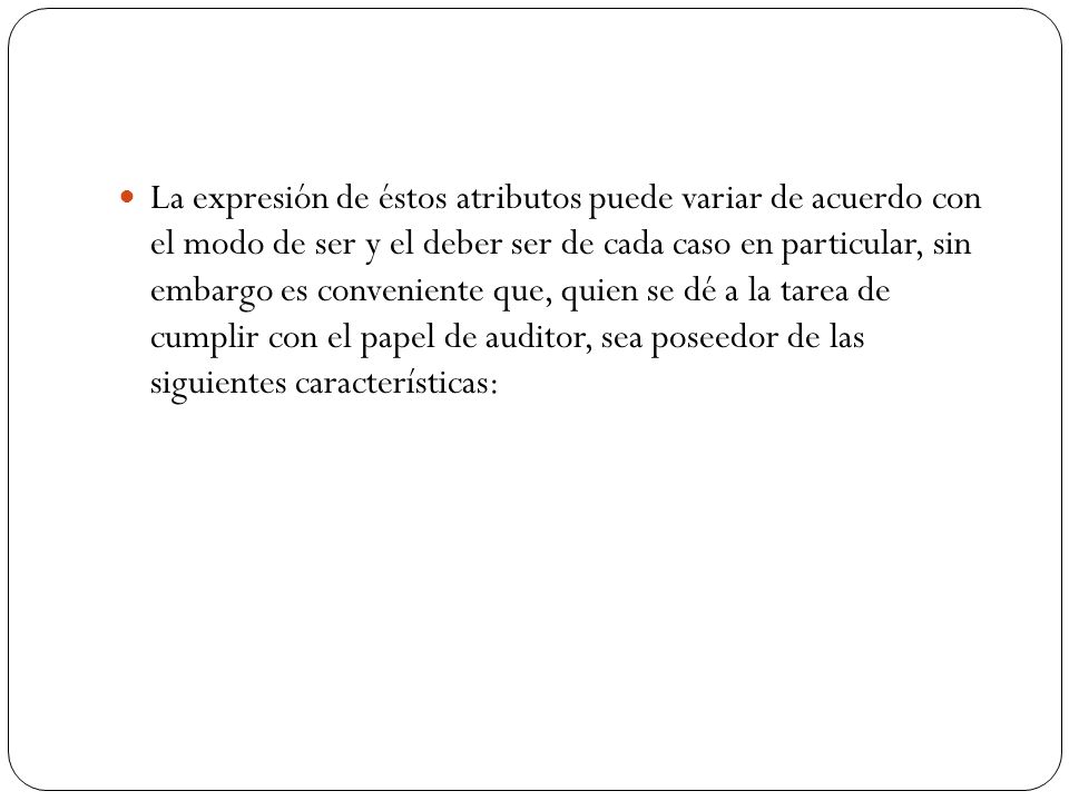 La expresión de éstos atributos puede variar de acuerdo con el modo de ser y el deber ser de cada caso en particular, sin embargo es conveniente que, quien se dé a la tarea de cumplir con el papel de auditor, sea poseedor de las siguientes características: