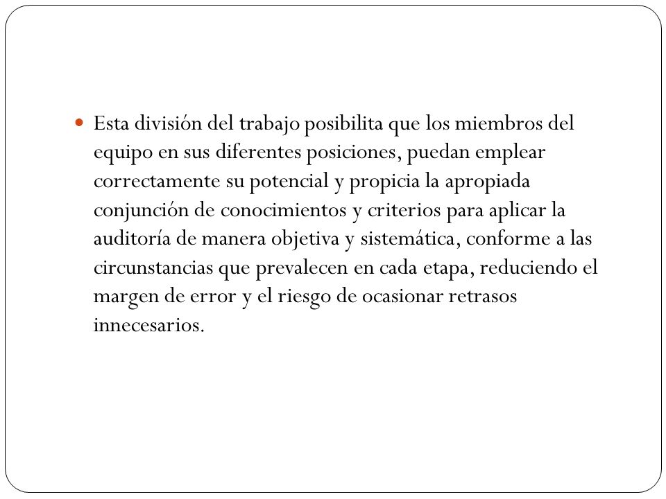 Esta división del trabajo posibilita que los miembros del equipo en sus diferentes posiciones, puedan emplear correctamente su potencial y propicia la apropiada conjunción de conocimientos y criterios para aplicar la auditoría de manera objetiva y sistemática, conforme a las circunstancias que prevalecen en cada etapa, reduciendo el margen de error y el riesgo de ocasionar retrasos innecesarios.