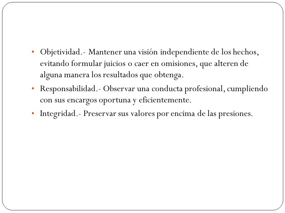 Objetividad.- Mantener una visión independiente de los hechos, evitando formular juicios o caer en omisiones, que alteren de alguna manera los resultados que obtenga.
