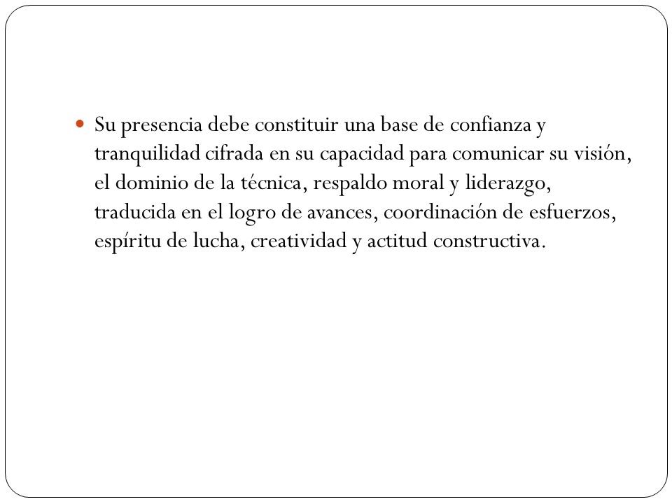 Su presencia debe constituir una base de confianza y tranquilidad cifrada en su capacidad para comunicar su visión, el dominio de la técnica, respaldo moral y liderazgo, traducida en el logro de avances, coordinación de esfuerzos, espíritu de lucha, creatividad y actitud constructiva.