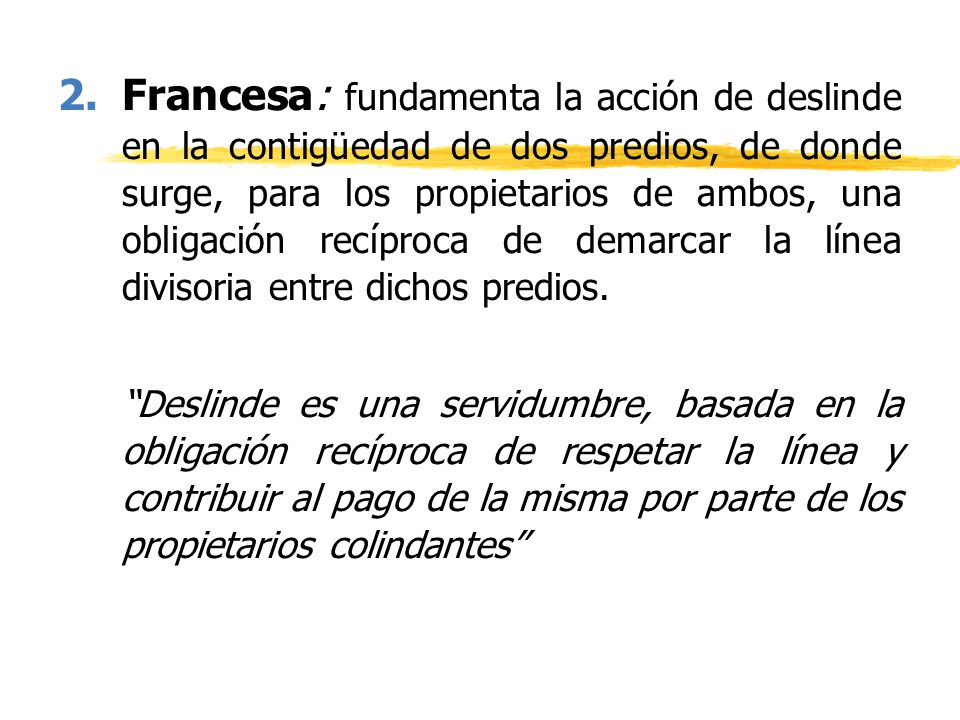 Francesa: fundamenta la acción de deslinde en la contigüedad de dos predios, de donde surge, para los propietarios de ambos, una obligación recíproca de demarcar la línea divisoria entre dichos predios.