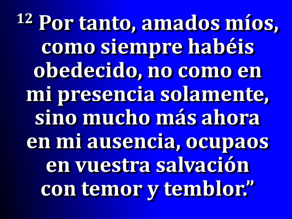 12 Por tanto, amados míos, como siempre habéis obedecido, no como en mi presencia solamente, sino mucho más ahora en mi ausencia, ocupaos en vuestra salvación con temor y temblor.