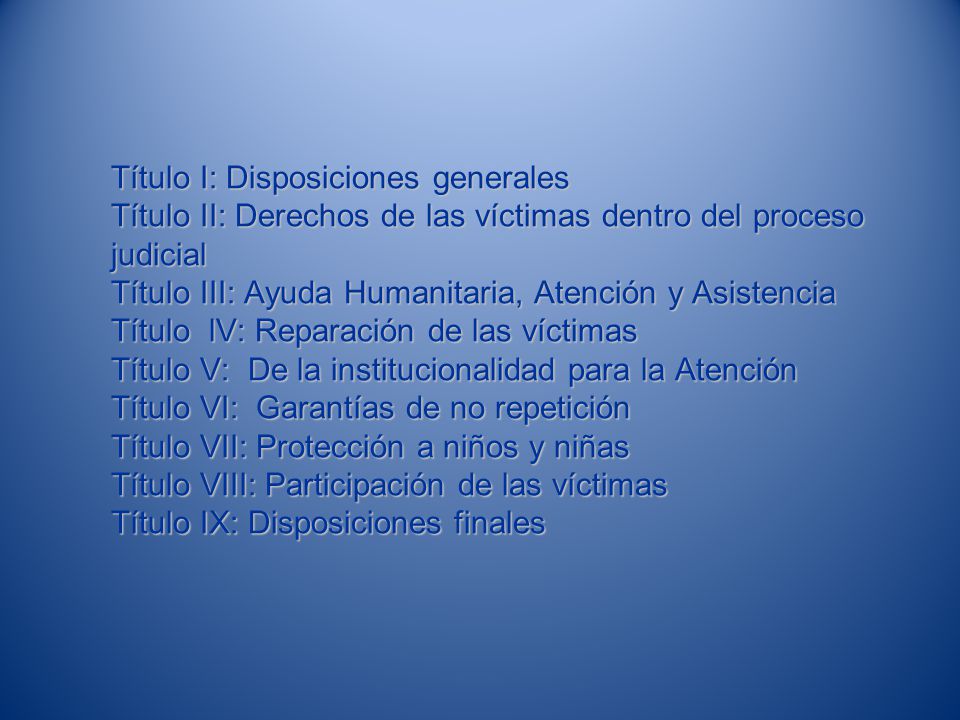 Título I: Disposiciones generales Título II: Derechos de las víctimas dentro del proceso judicial Título III: Ayuda Humanitaria, Atención y Asistencia Título lV: Reparación de las víctimas Título V: De la institucionalidad para la Atención Título VI: Garantías de no repetición Título VII: Protección a niños y niñas Título VIII: Participación de las víctimas Título IX: Disposiciones finales