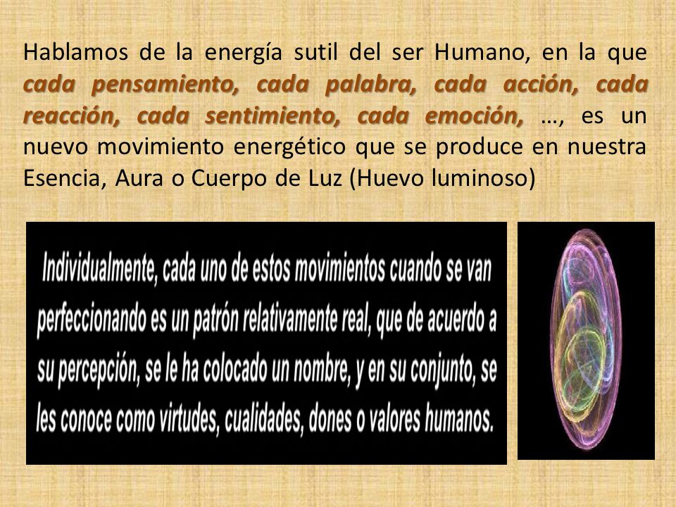 Hablamos de la energía sutil del ser Humano, en la que cada pensamiento, cada palabra, cada acción, cada reacción, cada sentimiento, cada emoción, …, es un nuevo movimiento energético que se produce en nuestra Esencia, Aura o Cuerpo de Luz (Huevo luminoso)