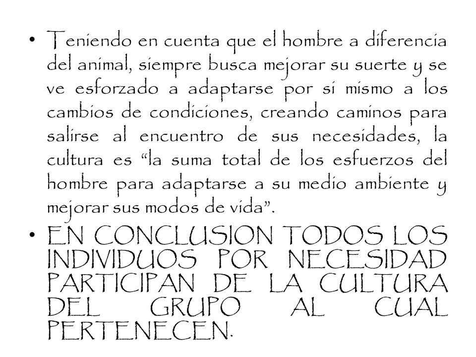Teniendo en cuenta que el hombre a diferencia del animal, siempre busca mejorar su suerte y se ve esforzado a adaptarse por si mismo a los cambios de condiciones, creando caminos para salirse al encuentro de sus necesidades, la cultura es la suma total de los esfuerzos del hombre para adaptarse a su medio ambiente y mejorar sus modos de vida .