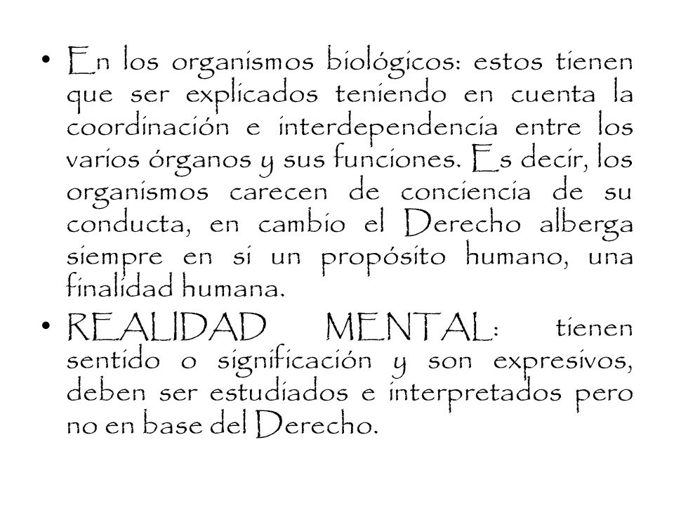 En los organismos biológicos: estos tienen que ser explicados teniendo en cuenta la coordinación e interdependencia entre los varios órganos y sus funciones. Es decir, los organismos carecen de conciencia de su conducta, en cambio el Derecho alberga siempre en si un propósito humano, una finalidad humana.