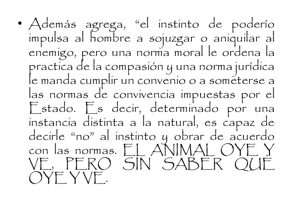 Además agrega, el instinto de poderío impulsa al hombre a sojuzgar o aniquilar al enemigo, pero una norma moral le ordena la practica de la compasión y una norma jurídica le manda cumplir un convenio o a someterse a las normas de convivencia impuestas por el Estado.