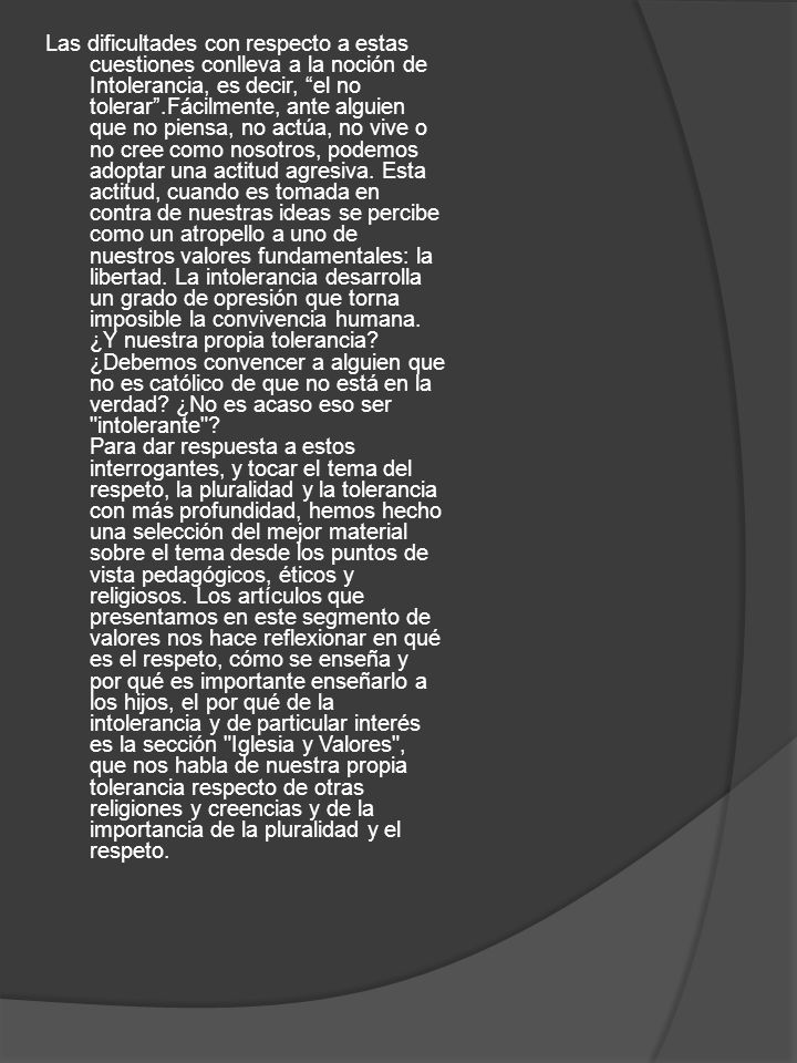 Las dificultades con respecto a estas cuestiones conlleva a la noción de Intolerancia, es decir, el no tolerar .Fácilmente, ante alguien que no piensa, no actúa, no vive o no cree como nosotros, podemos adoptar una actitud agresiva.