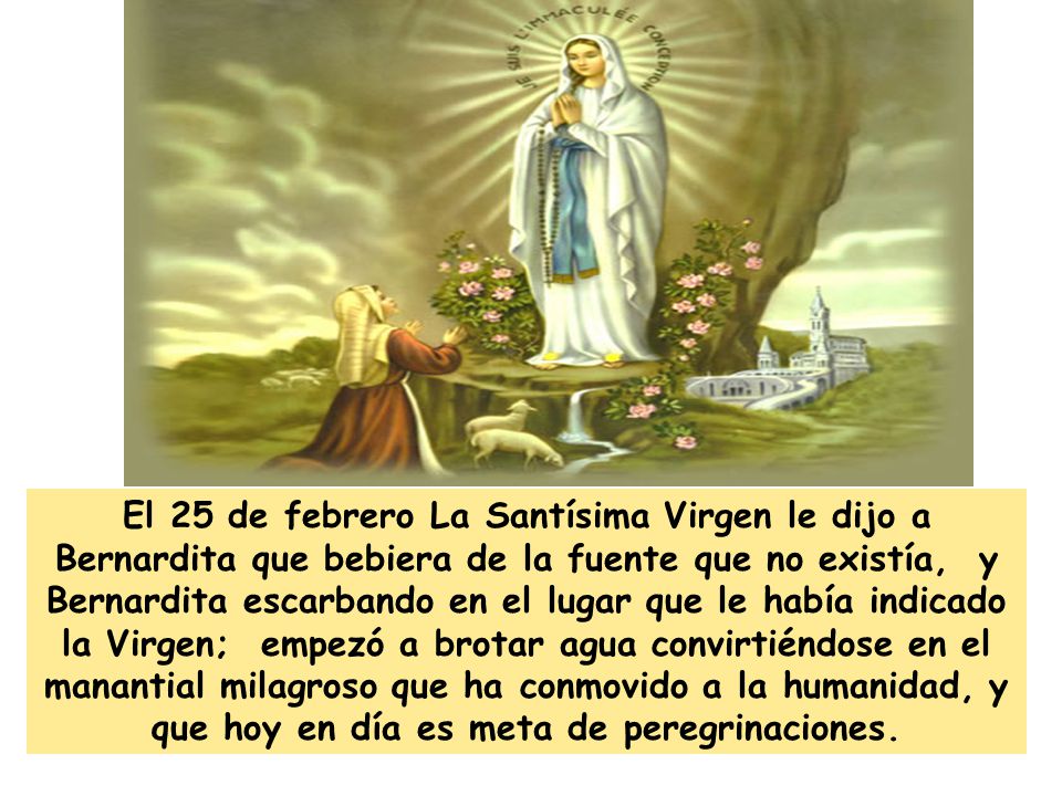 El 25 de febrero La Santísima Virgen le dijo a Bernardita que bebiera de la fuente que no existía, y Bernardita escarbando en el lugar que le había indicado la Virgen; empezó a brotar agua convirtiéndose en el manantial milagroso que ha conmovido a la humanidad, y que hoy en día es meta de peregrinaciones.
