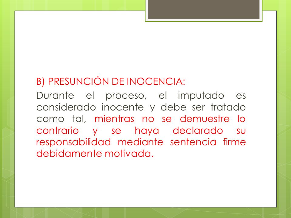 B) PRESUNCIÓN DE INOCENCIA: Durante el proceso, el imputado es considerado inocente y debe ser tratado como tal, mientras no se demuestre lo contrario y se haya declarado su responsabilidad mediante sentencia firme debidamente motivada.